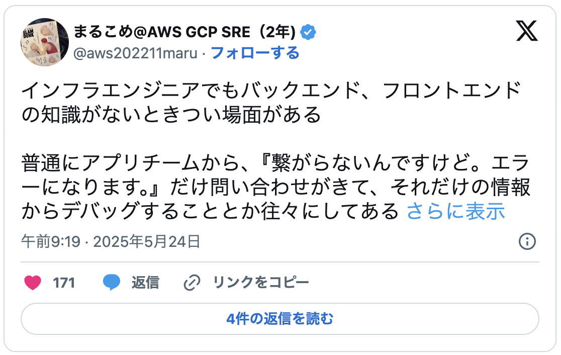 インフラエンジニアでもバックエンド、フロントエンドの知識がないときつい場面がある普通にアプリチームから、『繋がらないんですけど。エラーになります。』だけ問い合わせがきて、それだけの情報からデバッグすることとか往々にしてある何を叩いてどんなエラーログが出るのかを聞いたり、デベロッパーツールで関数を特定して、渡してるデータの構造が違うなとかをインフラがやることがある特にCloudFront、APIGateway、Lambda構成のときとか開発では当たり前に行われていることがインフラ屋にとっては全くわからない領域だと思うのでフロント、バック、インフラの繋がりだったり、最低限コードが読めるだけでも差をつけることができる